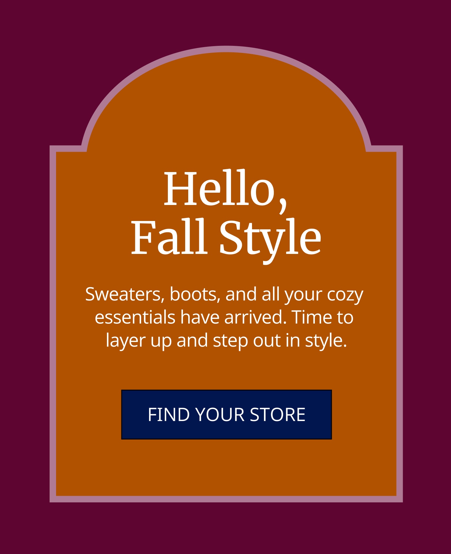 Hello, Fall Style. Sweaters, boots, and all your cozy essentials have arrived. Time to layer up and step out in style. Find your store.